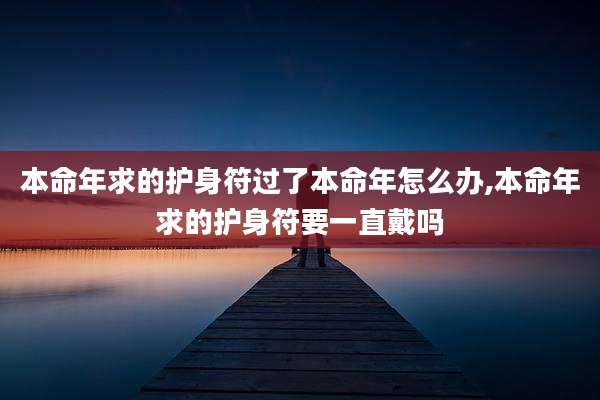 本命年求的护身符过了本命年怎么办,本命年求的护身符要一直戴吗