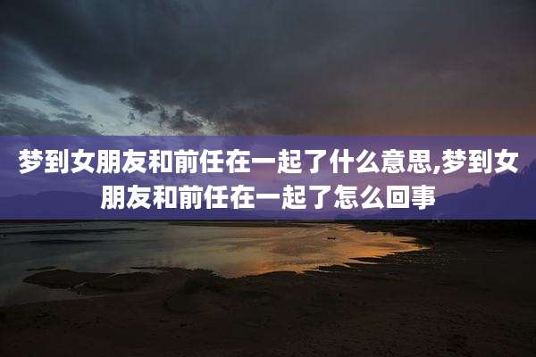 梦到女朋友和前任在一起了什么意思,梦到女朋友和前任在一起了怎么回事