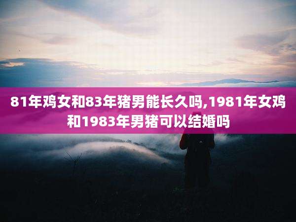 81年鸡女和83年猪男能长久吗,1981年女鸡和1983年男猪可以结婚吗