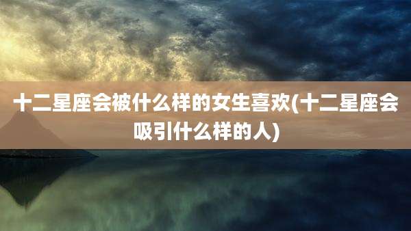 十二星座会被什么样的女生喜欢(十二星座会吸引什么样的人)