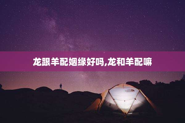 龙跟羊配姻缘好吗,龙和羊配嘛