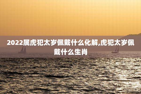 2022属虎犯太岁佩戴什么化解,虎犯太岁佩戴什么生肖