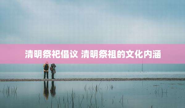 清明祭祀倡议 清明祭祖的文化内涵