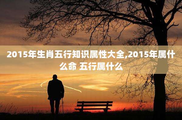 2015年生肖五行知识属性大全,2015年属什么命 五行属什么