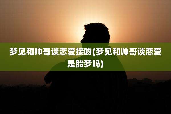 梦见和帅哥谈恋爱接吻(梦见和帅哥谈恋爱是胎梦吗)