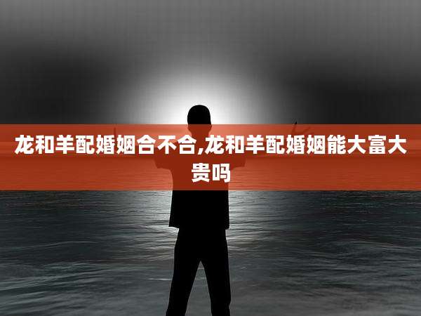 龙和羊配婚姻合不合,龙和羊配婚姻能大富大贵吗
