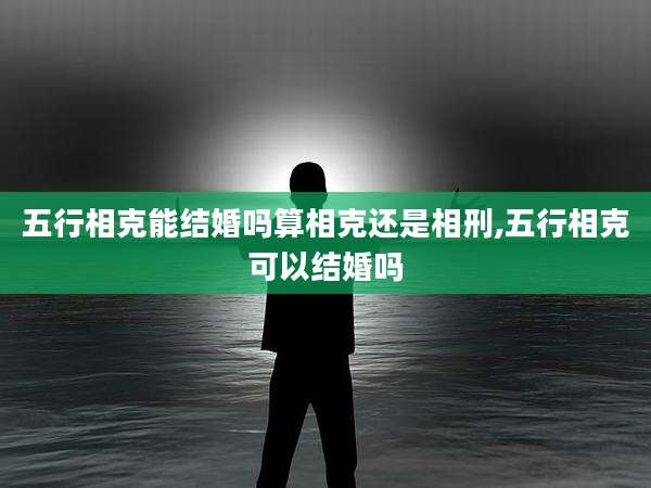 五行相克能结婚吗算相克还是相刑,五行相克可以结婚吗