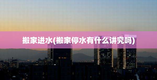 搬家进水(搬家停水有什么讲究吗)