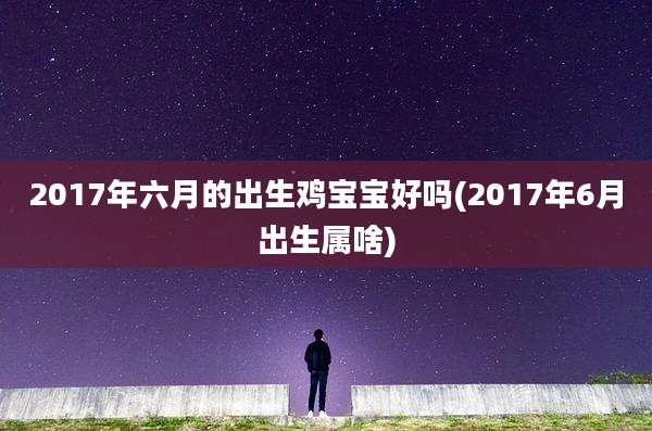 2017年六月的出生鸡宝宝好吗(2017年6月出生属啥)