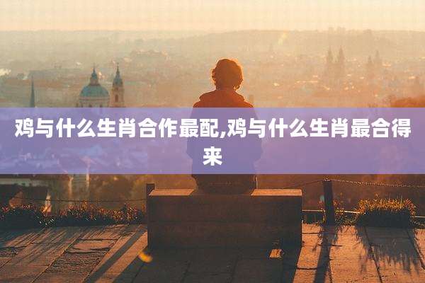 鸡与什么生肖合作最配,鸡与什么生肖最合得来