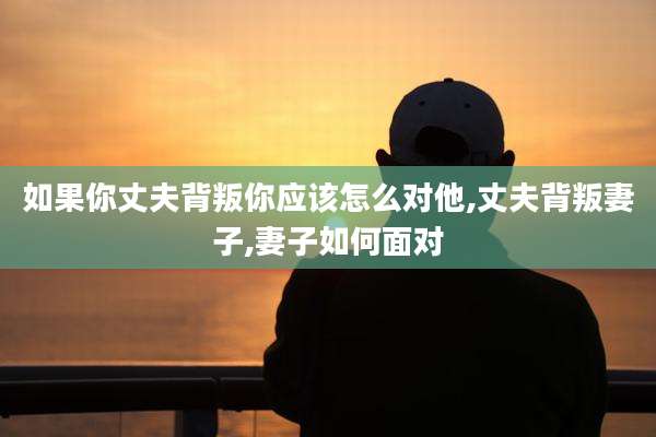 如果你丈夫背叛你应该怎么对他,丈夫背叛妻子,妻子如何面对