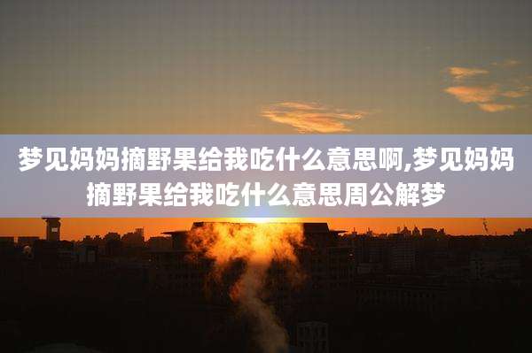 梦见妈妈摘野果给我吃什么意思啊,梦见妈妈摘野果给我吃什么意思周公解梦