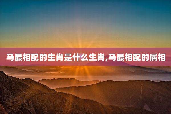 马最相配的生肖是什么生肖,马最相配的属相