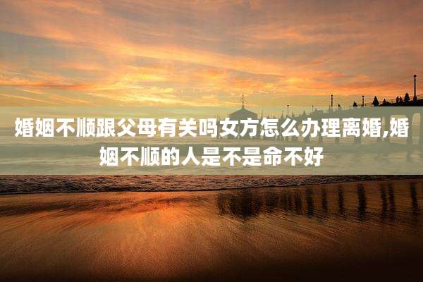 婚姻不顺跟父母有关吗女方怎么办理离婚,婚姻不顺的人是不是命不好