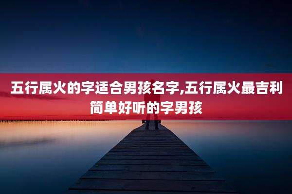 五行属火的字适合男孩名字,五行属火最吉利简单好听的字男孩
