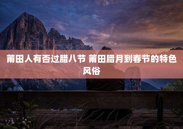 莆田人有否过腊八节 莆田腊月到春节的特色风俗