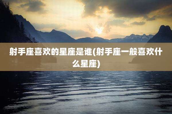 射手座喜欢的星座是谁(射手座一般喜欢什么星座)