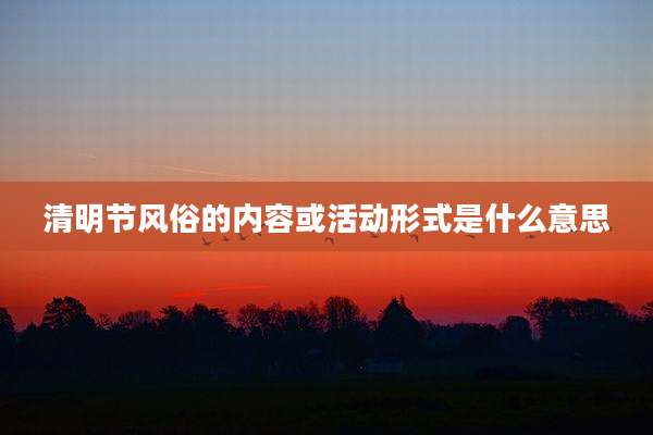 清明节风俗的内容或活动形式是什么意思