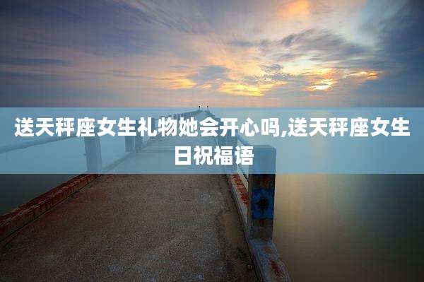 送天秤座女生礼物她会开心吗,送天秤座女生日祝福语