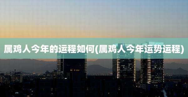 属鸡人今年的运程如何(属鸡人今年运势运程)