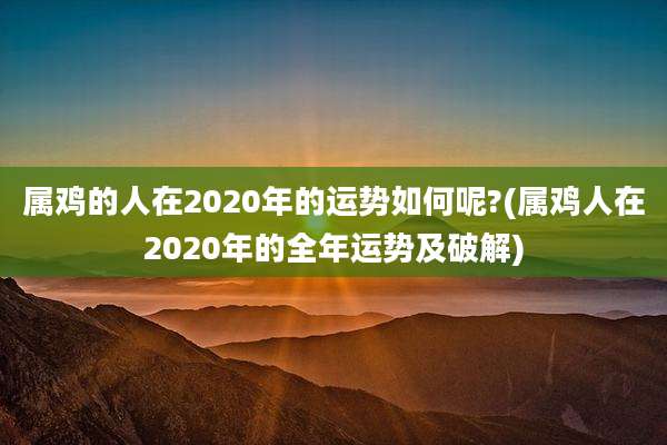 属鸡的人在2020年的运势如何呢?(属鸡人在2020年的全年运势及破解)