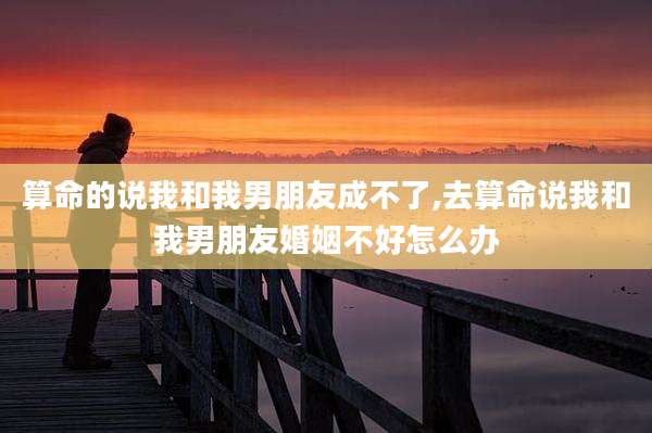 算命的说我和我男朋友成不了,去算命说我和我男朋友婚姻不好怎么办