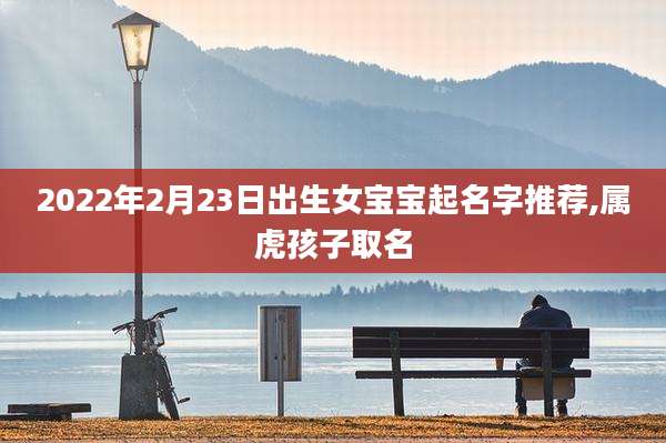 2022年2月23日出生女宝宝起名字推荐,属虎孩子取名