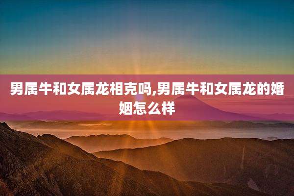 男属牛和女属龙相克吗,男属牛和女属龙的婚姻怎么样