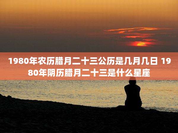 1980年农历腊月二十三公历是几月几日 1980年阴历腊月二十三是什么星座