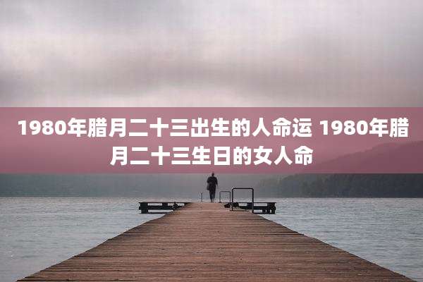 1980年腊月二十三出生的人命运 1980年腊月二十三生日的女人命