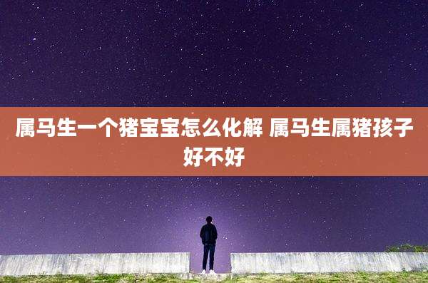 属马生一个猪宝宝怎么化解 属马生属猪孩子好不好