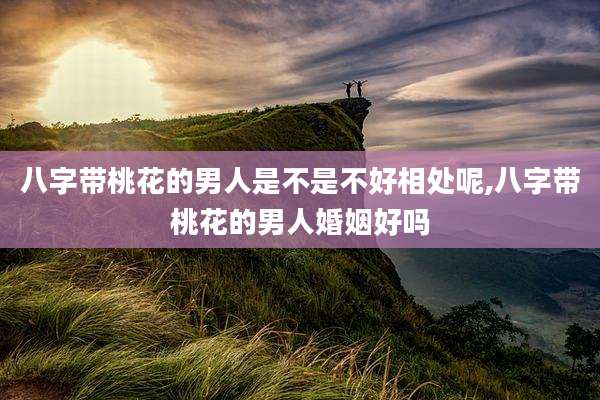八字带桃花的男人是不是不好相处呢,八字带桃花的男人婚姻好吗