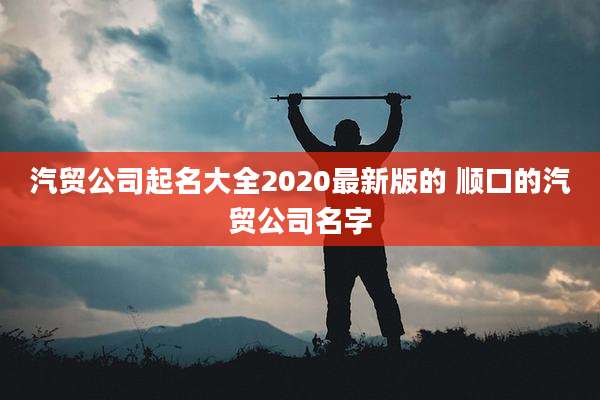 汽贸公司起名大全2020最新版的 顺口的汽贸公司名字