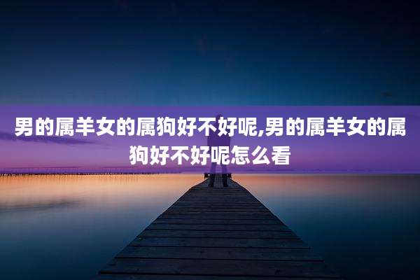 男的属羊女的属狗好不好呢,男的属羊女的属狗好不好呢怎么看