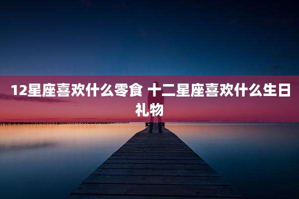 12星座喜欢什么零食 十二星座喜欢什么生日礼物