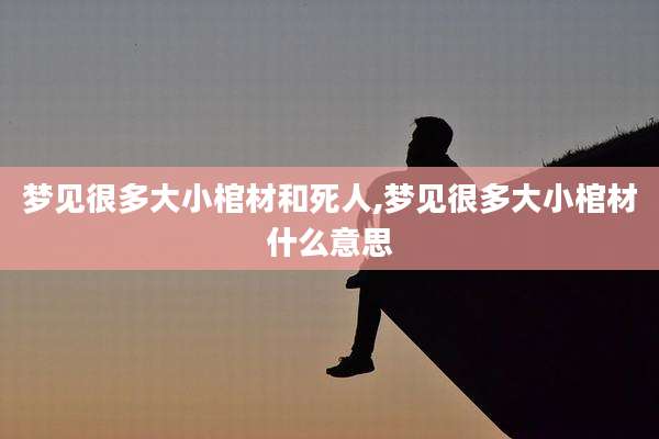 梦见很多大小棺材和死人,梦见很多大小棺材什么意思
