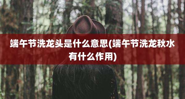 端午节洗龙头是什么意思(端午节洗龙秋水有什么作用)