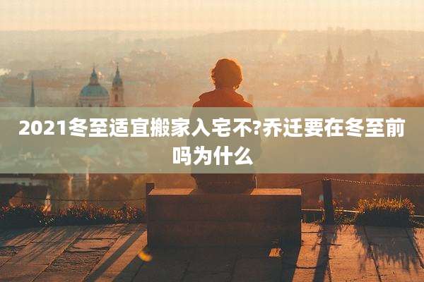 2021冬至适宜搬家入宅不?乔迁要在冬至前吗为什么