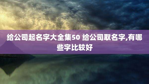 给公司起名字大全集50 给公司取名字,有哪些字比较好