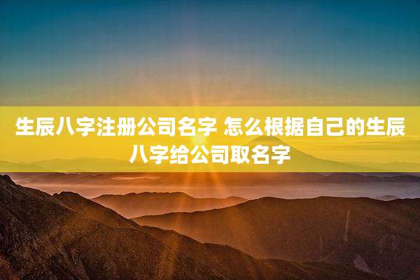 生辰八字注册公司名字 怎么根据自己的生辰八字给公司取名字