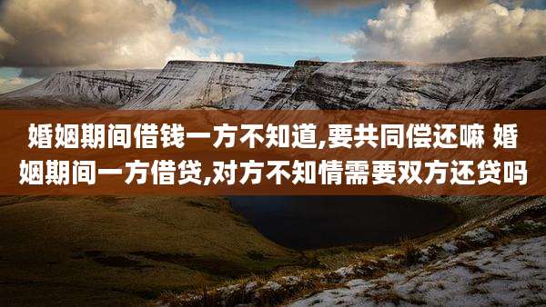 婚姻期间借钱一方不知道,要共同偿还嘛 婚姻期间一方借贷,对方不知情需要双方还贷吗