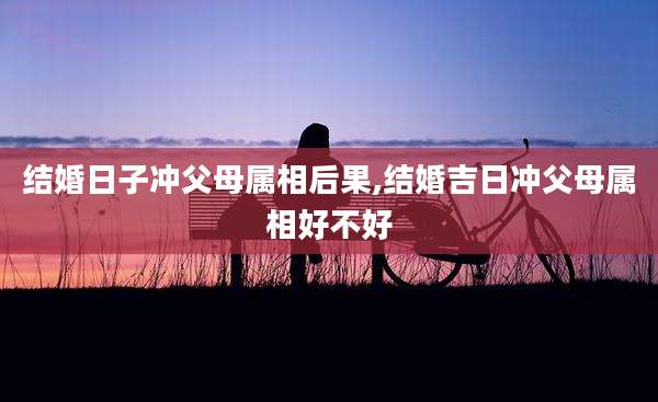 结婚日子冲父母属相后果,结婚吉日冲父母属相好不好