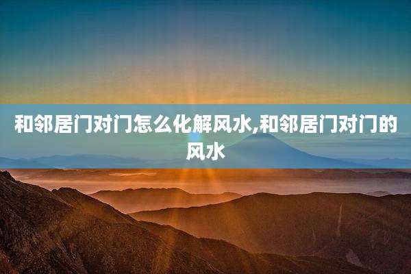 和邻居门对门怎么化解风水,和邻居门对门的风水