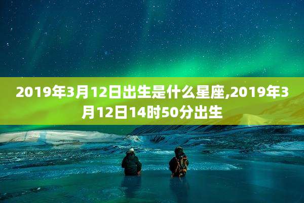 2019年3月12日出生是什么星座,2019年3月12日14时50分出生