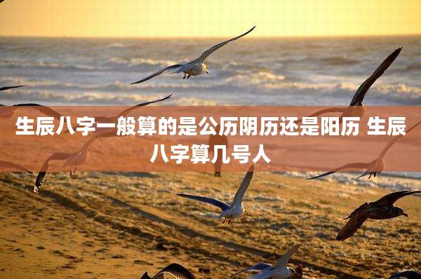 生辰八字一般算的是公历阴历还是阳历 生辰八字算几号人