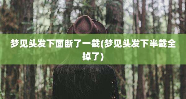 梦见头发下面断了一截(梦见头发下半截全掉了)