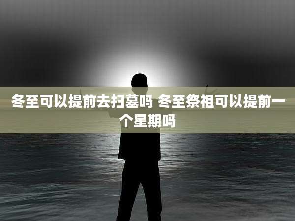 冬至可以提前去扫墓吗 冬至祭祖可以提前一个星期吗