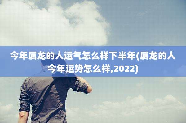 今年属龙的人运气怎么样下半年(属龙的人今年运势怎么样,2022)