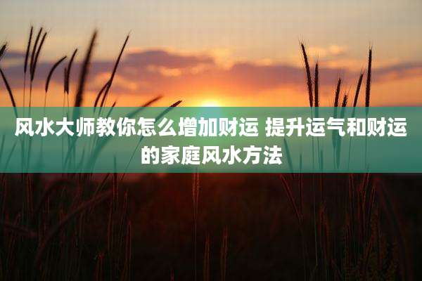 风水大师教你怎么增加财运 提升运气和财运的家庭风水方法