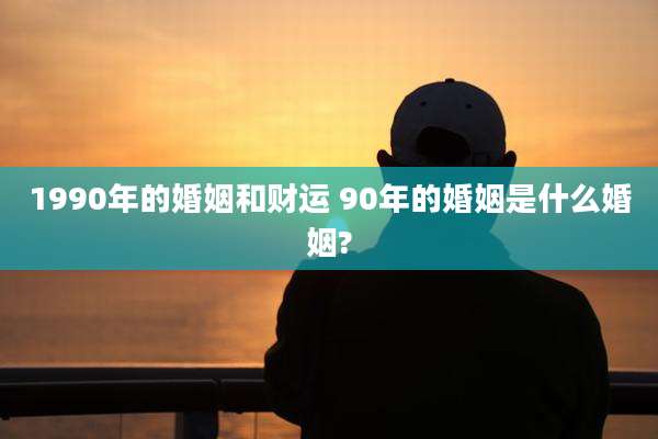 1990年的婚姻和财运 90年的婚姻是什么婚姻?